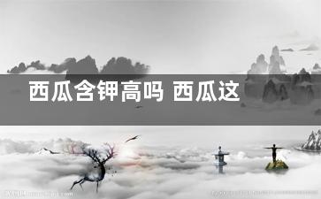 西瓜含钾高吗 西瓜这种水果的含钾高吗(西瓜含钾高吗百度百科)